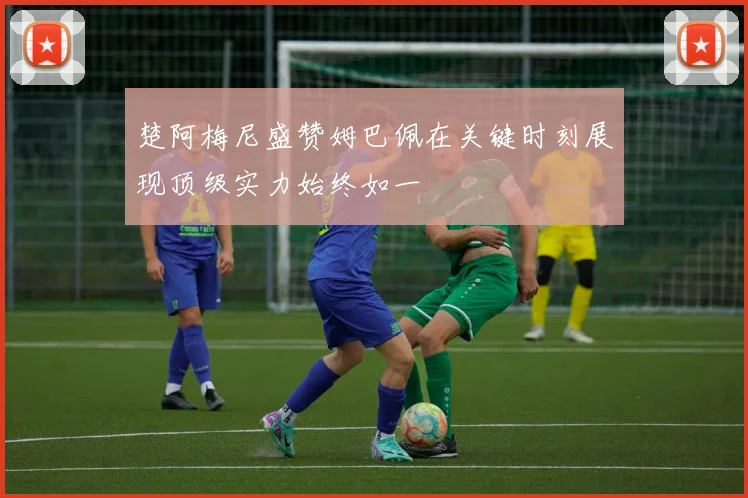 楚阿梅尼盛赞姆巴佩在关键时刻展现顶级实力始终如一