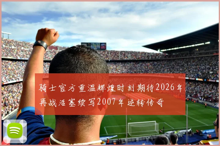 骑士官方重温辉煌时刻期待2026年再战活塞续写2007年逆转传奇