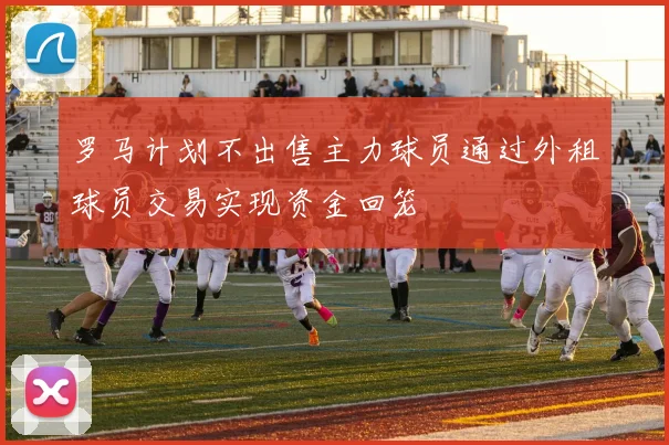 罗马计划不出售主力球员通过外租球员交易实现资金回笼