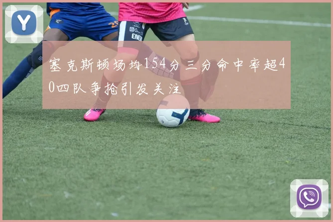 塞克斯顿场均154分三分命中率超40四队争抢引发关注