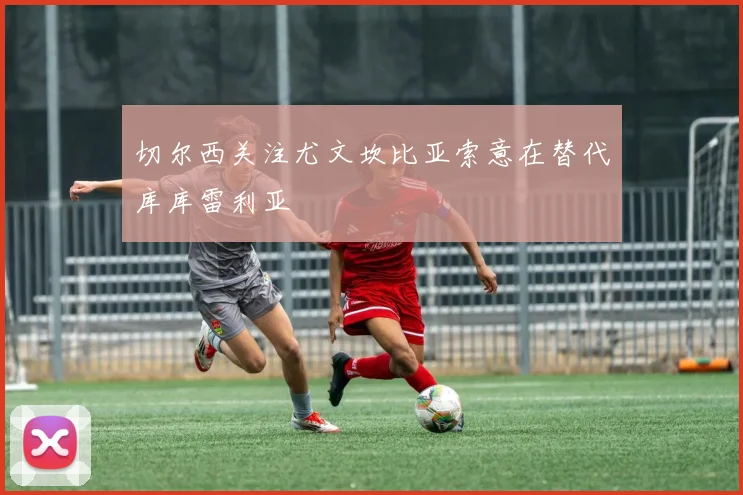 切尔西关注尤文坎比亚索意在替代库库雷利亚
