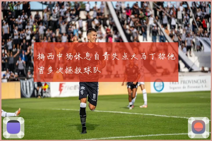 梅西中场休息自责失点大马丁称他曾多次拯救球队