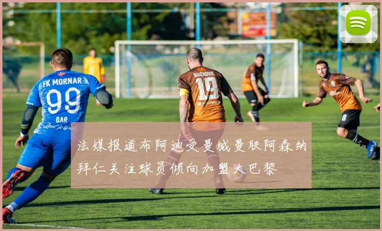 法媒报道布阿迪受曼城曼联阿森纳拜仁关注球员倾向加盟大巴黎