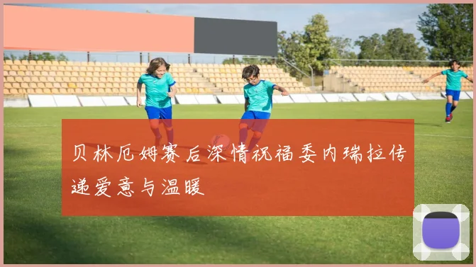 贝林厄姆赛后深情祝福委内瑞拉传递爱意与温暖