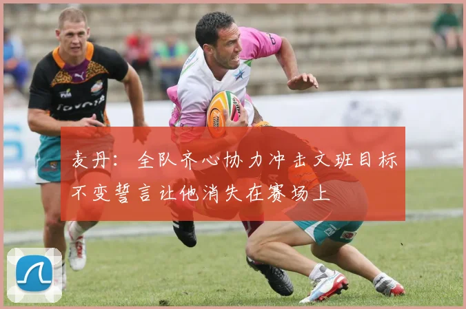 麦丹：全队齐心协力冲击文班目标不变誓言让他消失在赛场上