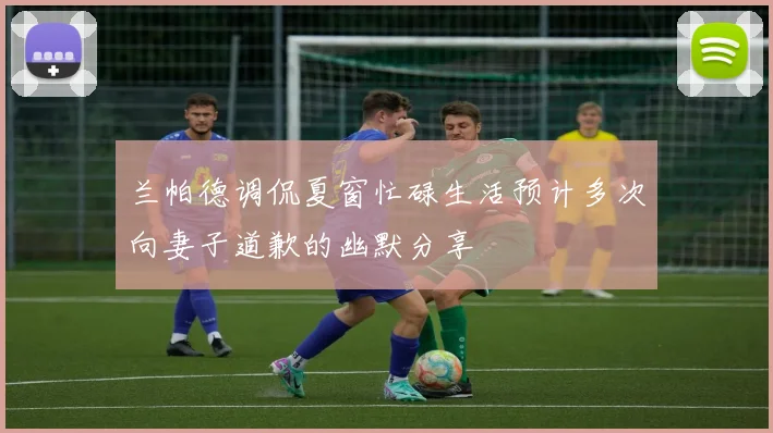 兰帕德调侃夏窗忙碌生活预计多次向妻子道歉的幽默分享