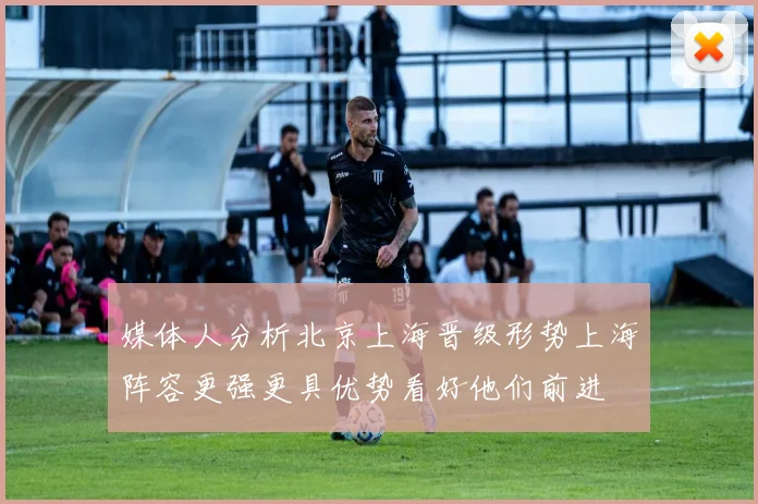 媒体人分析北京上海晋级形势上海阵容更强更具优势看好他们前进