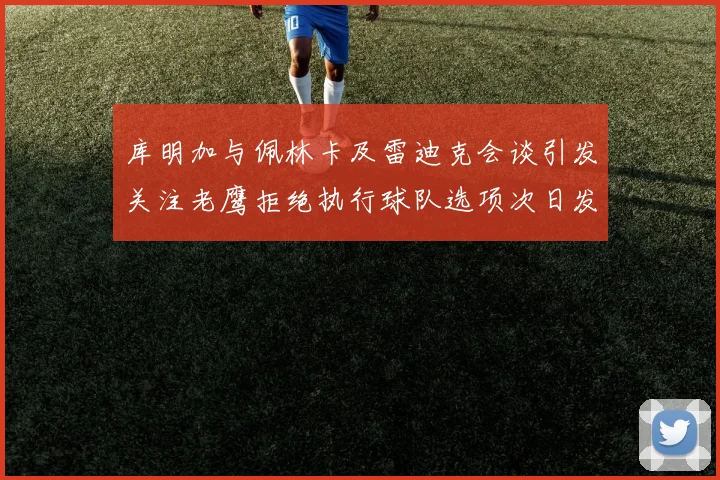 库明加与佩林卡及雷迪克会谈引发关注老鹰拒绝执行球队选项次日发生
