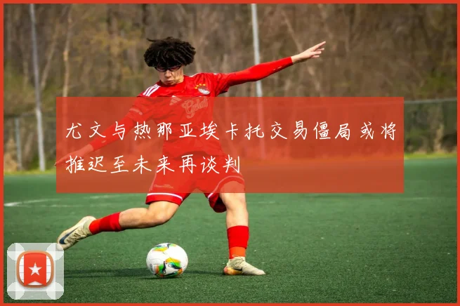 尤文与热那亚埃卡托交易僵局或将推迟至未来再谈判