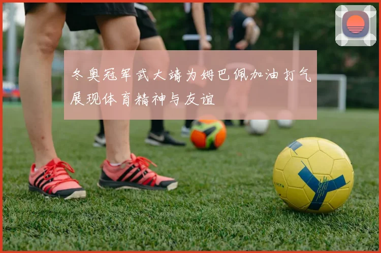 冬奥冠军武大靖为姆巴佩加油打气展现体育精神与友谊