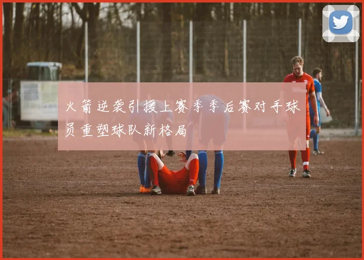 火箭逆袭引援上赛季季后赛对手球员重塑球队新格局