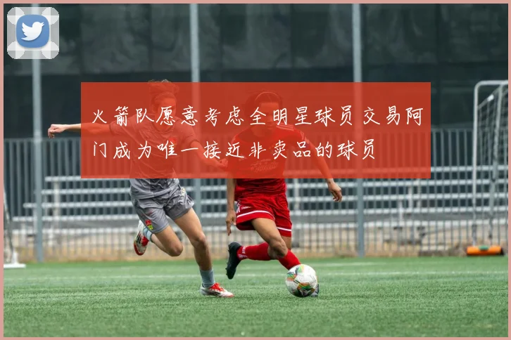 火箭队愿意考虑全明星球员交易阿门成为唯一接近非卖品的球员