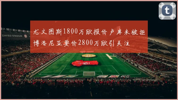 尤文图斯1800万欧报价卢库米被拒博洛尼亚要价2800万欧引关注