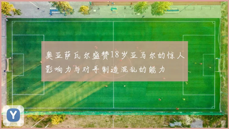 奥亚萨瓦尔盛赞18岁亚马尔的惊人影响力与对手制造混乱的能力