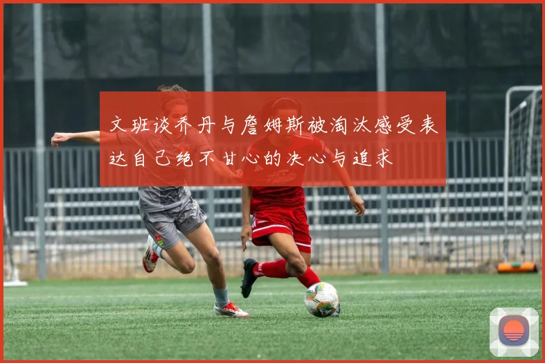 文班谈乔丹与詹姆斯被淘汰感受表达自己绝不甘心的决心与追求