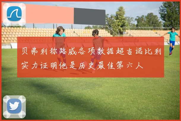 贝弗利称路威各项数据超吉诺比利实力证明他是历史最佳第六人