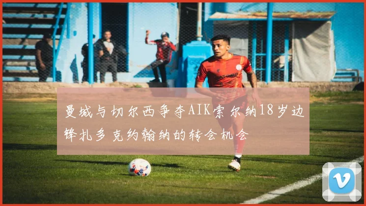 曼城与切尔西争夺AIK索尔纳18岁边锋扎多克约翰纳的转会机会