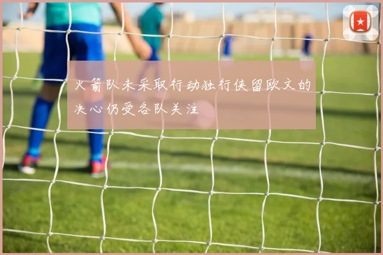 火箭队未采取行动独行侠留欧文的决心仍受各队关注
