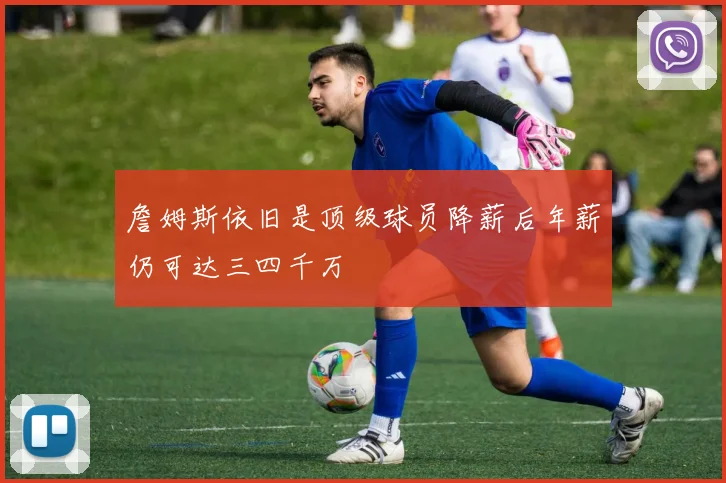 詹姆斯依旧是顶级球员降薪后年薪仍可达三四千万