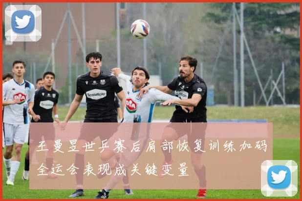王曼昱世乒赛后肩部恢复训练加码全运会表现成关键变量