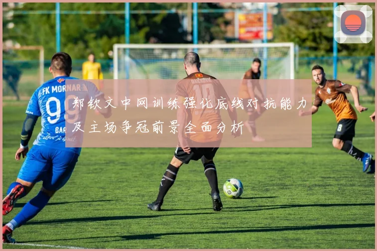郑钦文中网训练强化底线对抗能力及主场争冠前景全面分析